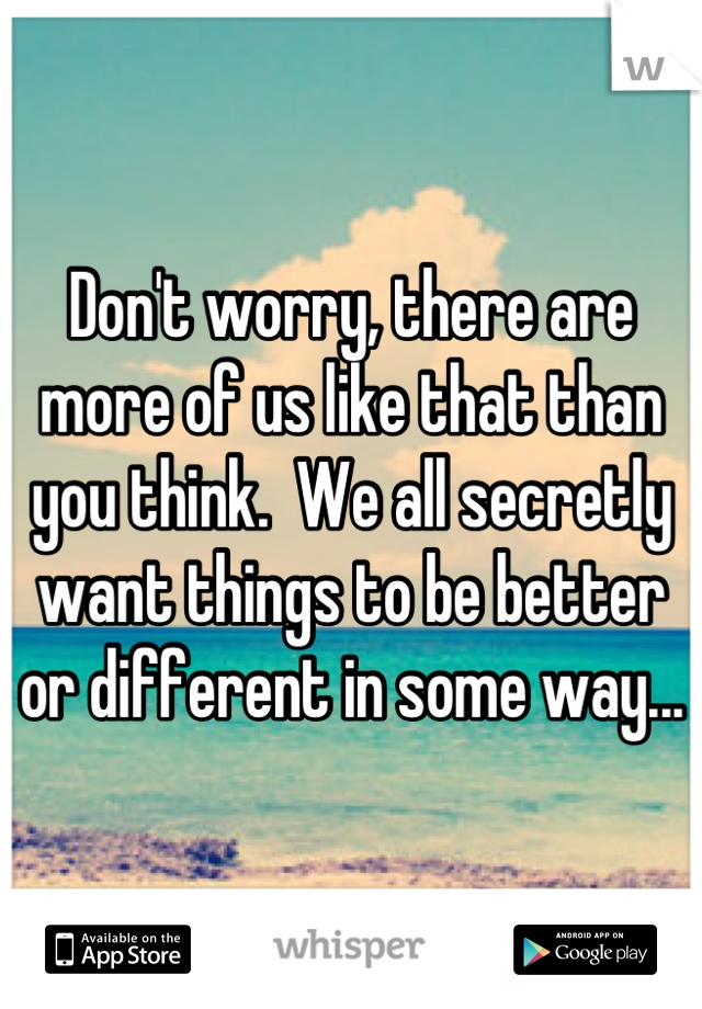 Don't worry, there are more of us like that than you think.  We all secretly want things to be better or different in some way...