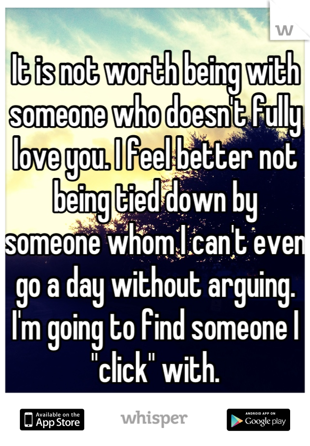 It is not worth being with someone who doesn't fully love you. I feel better not being tied down by someone whom I can't even go a day without arguing. I'm going to find someone I "click" with.