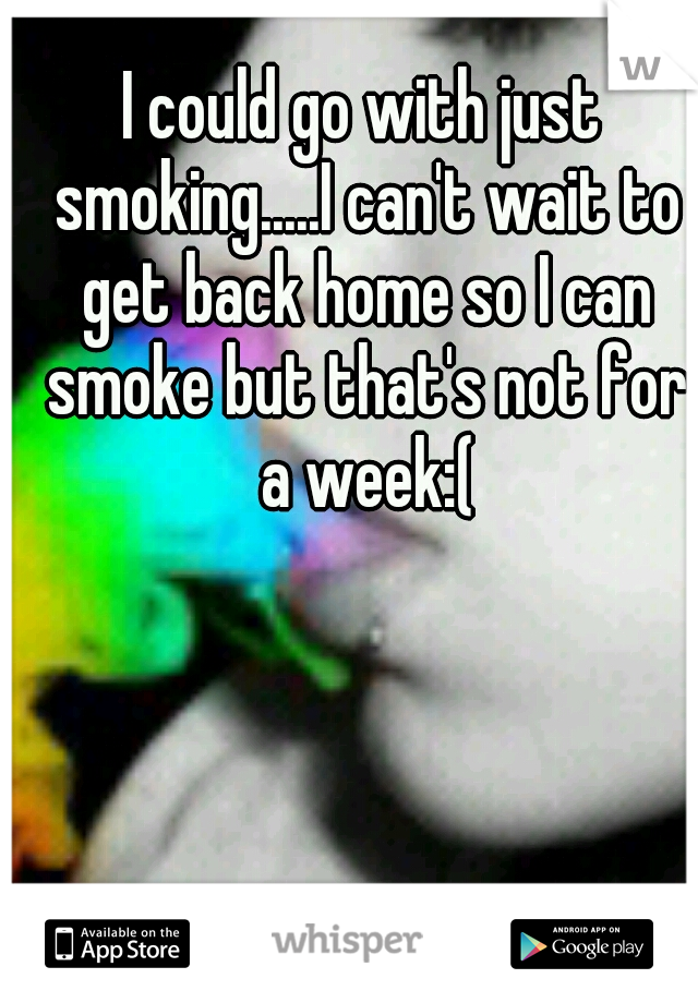 I could go with just smoking.....I can't wait to get back home so I can smoke but that's not for a week:(