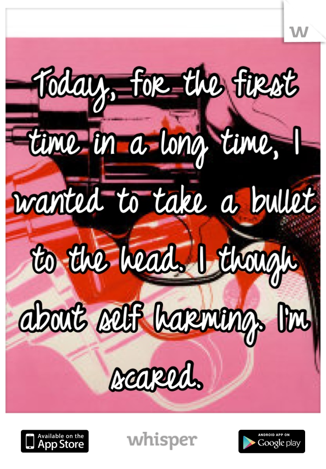 Today, for the first time in a long time, I wanted to take a bullet to the head. I though about self harming. I'm scared. 