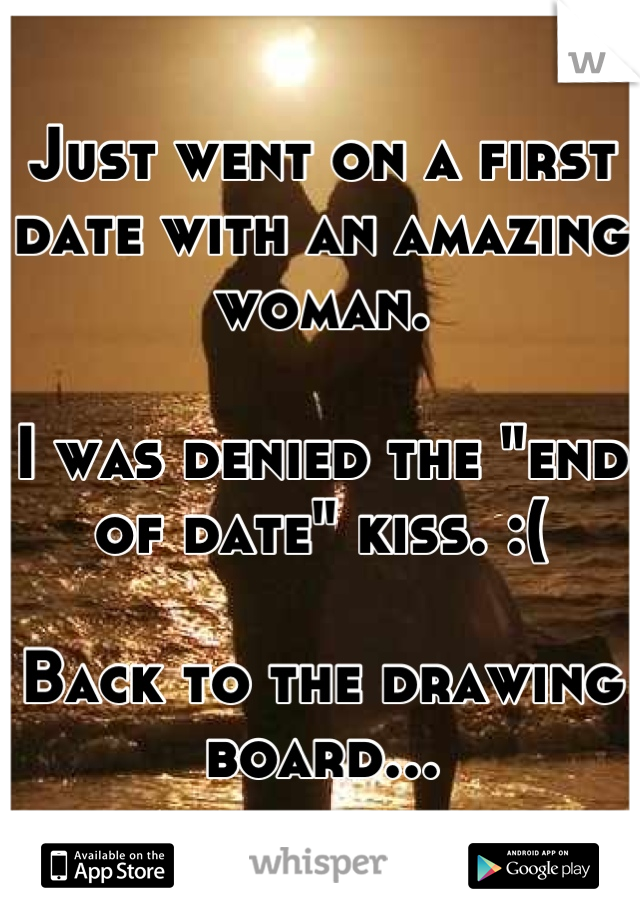 Just went on a first date with an amazing woman. 

I was denied the "end of date" kiss. :(

Back to the drawing board...