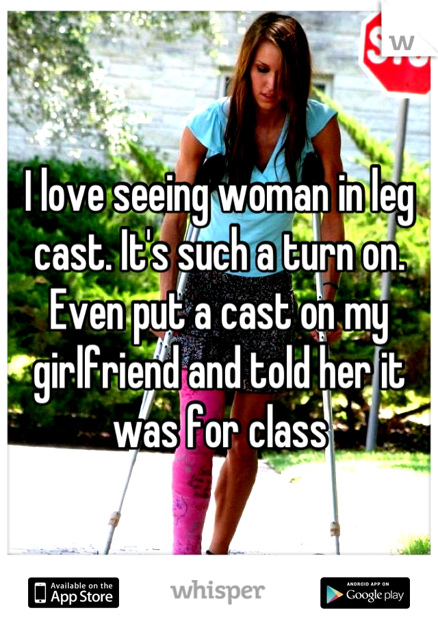 I love seeing woman in leg cast. It's such a turn on. Even put a cast on my girlfriend and told her it was for class