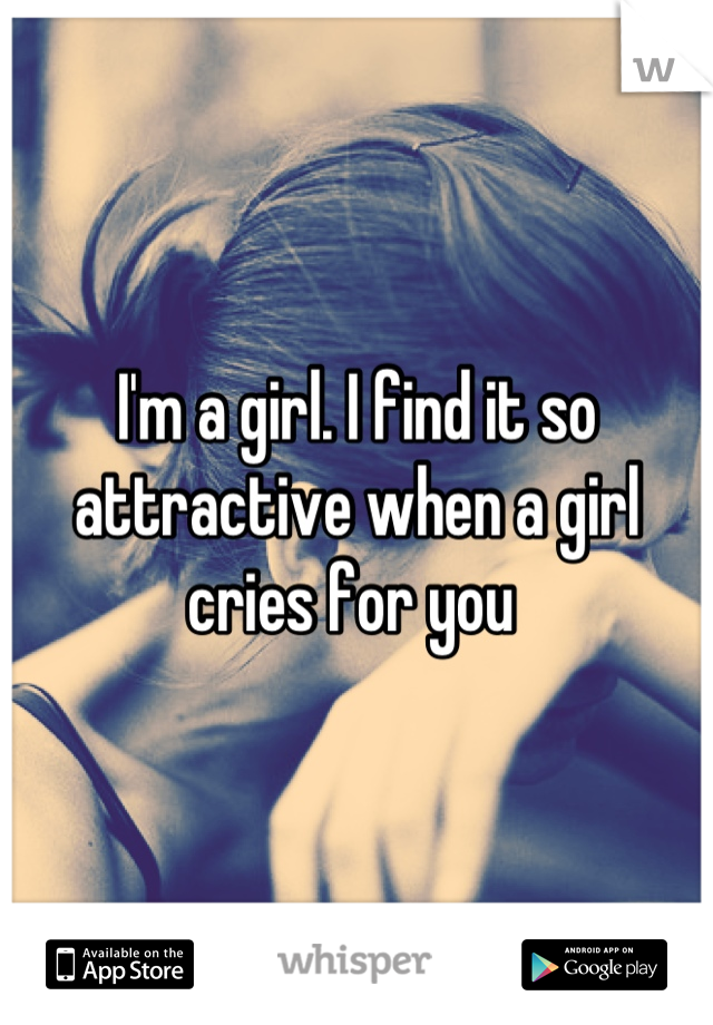 I'm a girl. I find it so attractive when a girl cries for you 