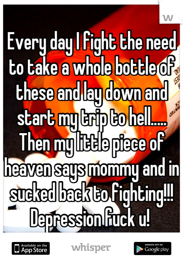 Every day I fight the need to take a whole bottle of these and lay down and start my trip to hell..... Then my little piece of heaven says mommy and in sucked back to fighting!!! Depression fuck u! 