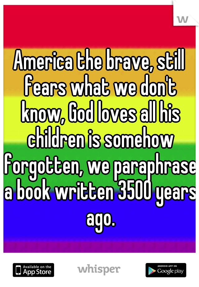 America the brave, still fears what we don't know, God loves all his children is somehow forgotten, we paraphrase a book written 3500 years ago.