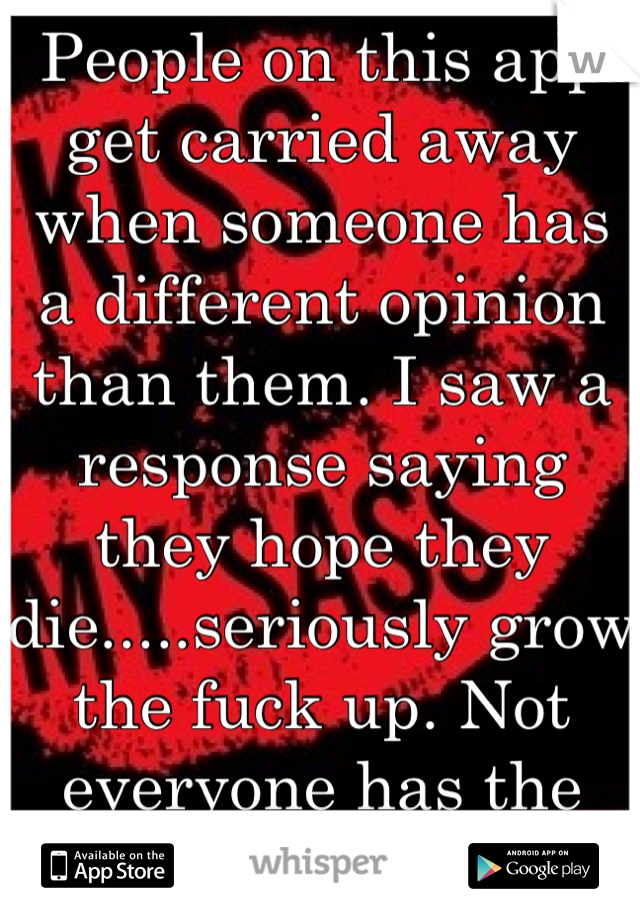 People on this app get carried away when someone has a different opinion than them. I saw a response saying they hope they die.....seriously grow the fuck up. Not everyone has the same opinion. 