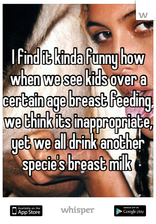 I find it kinda funny how when we see kids over a certain age breast feeding, we think its inappropriate, yet we all drink another specie's breast milk 