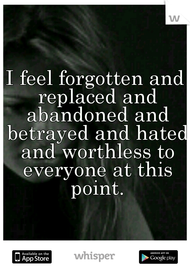 I feel forgotten and replaced and abandoned and betrayed and hated and worthless to everyone at this point.