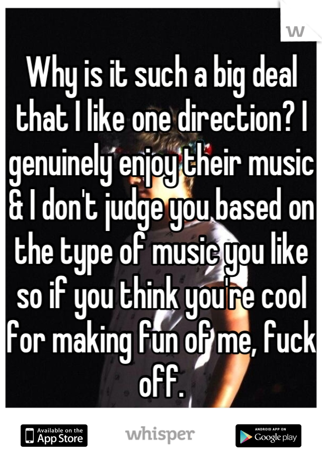 Why is it such a big deal that I like one direction? I genuinely enjoy their music & I don't judge you based on the type of music you like so if you think you're cool for making fun of me, fuck off.