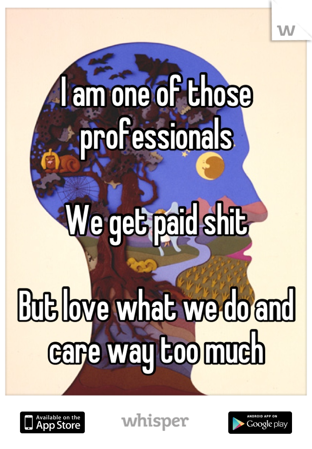 I am one of those professionals

We get paid shit

But love what we do and care way too much