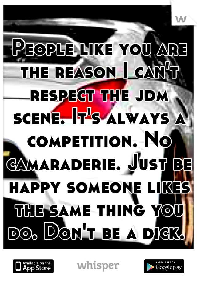 People like you are the reason I can't respect the jdm scene. It's always a competition. No camaraderie. Just be happy someone likes the same thing you do. Don't be a dick. 