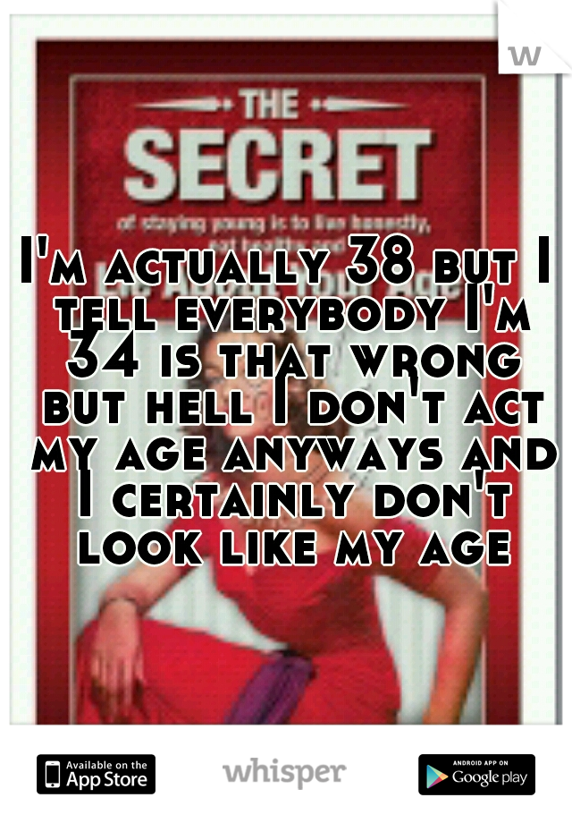 I'm actually 38 but I tell everybody I'm 34 is that wrong but hell I don't act my age anyways and I certainly don't look like my age