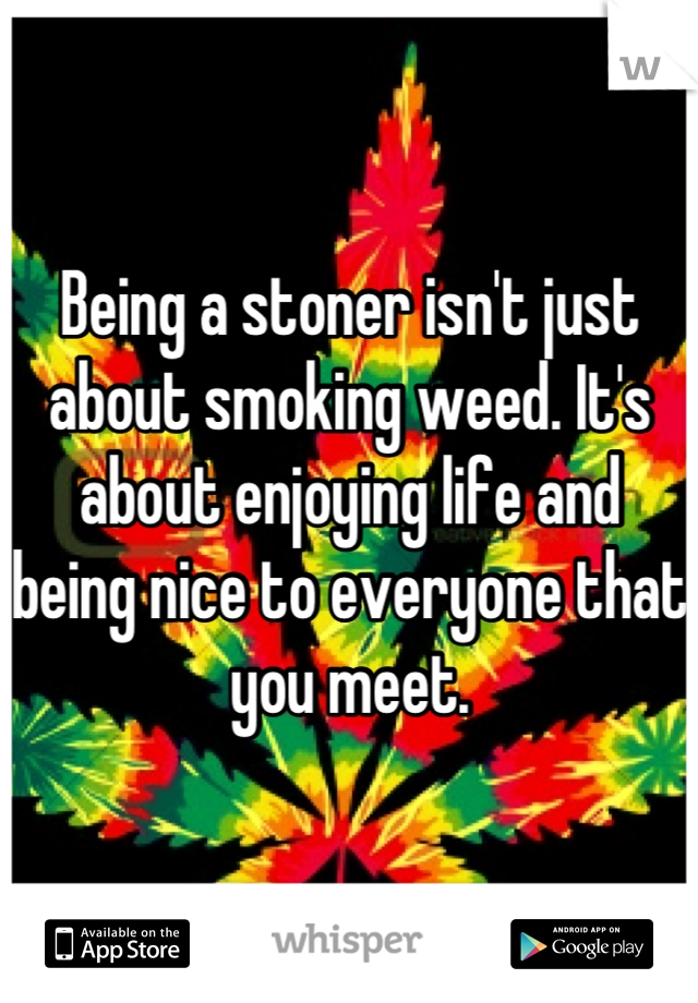 Being a stoner isn't just about smoking weed. It's about enjoying life and being nice to everyone that you meet.