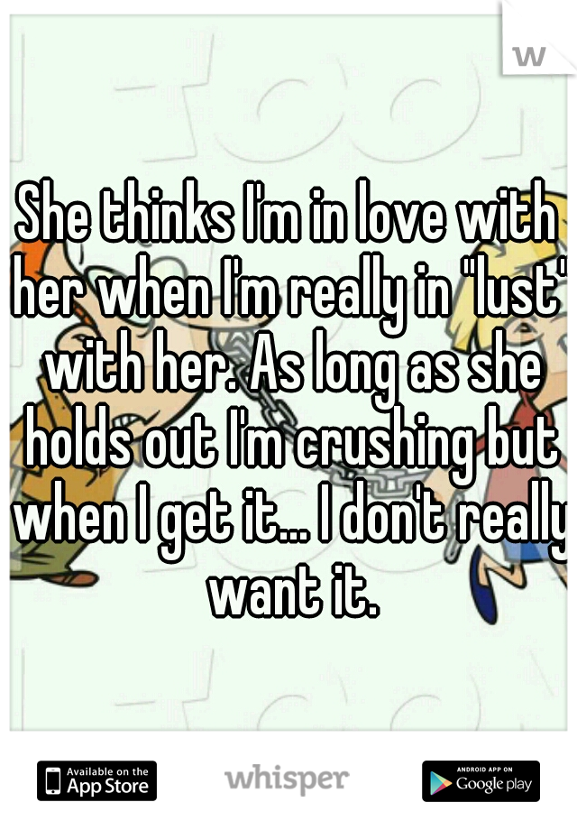 She thinks I'm in love with her when I'm really in "lust" with her. As long as she holds out I'm crushing but when I get it... I don't really want it.