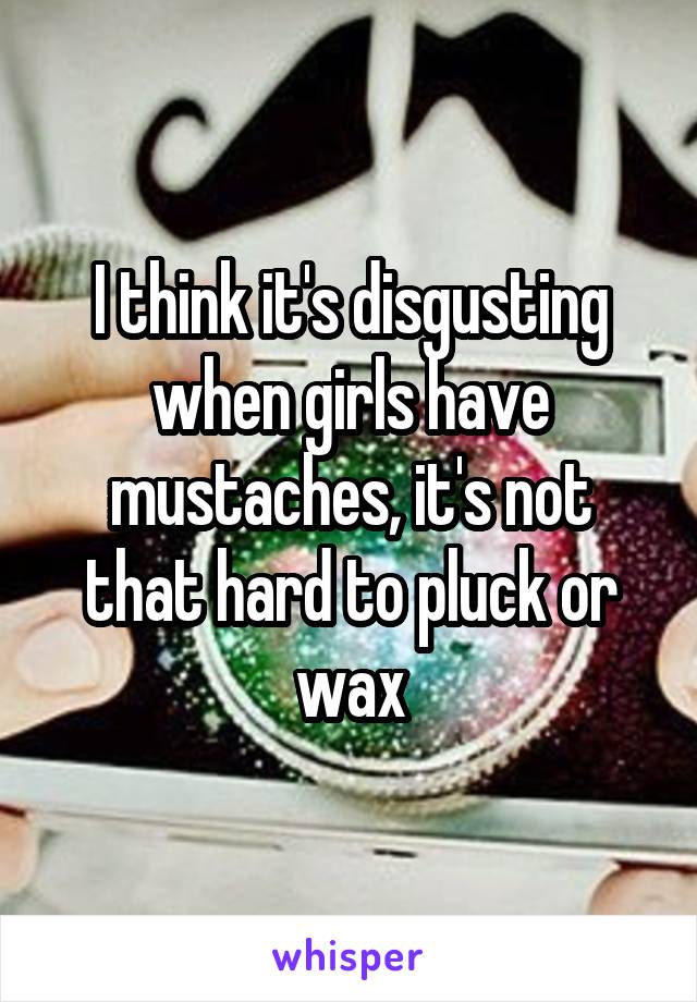 I think it's disgusting when girls have mustaches, it's not that hard to pluck or wax