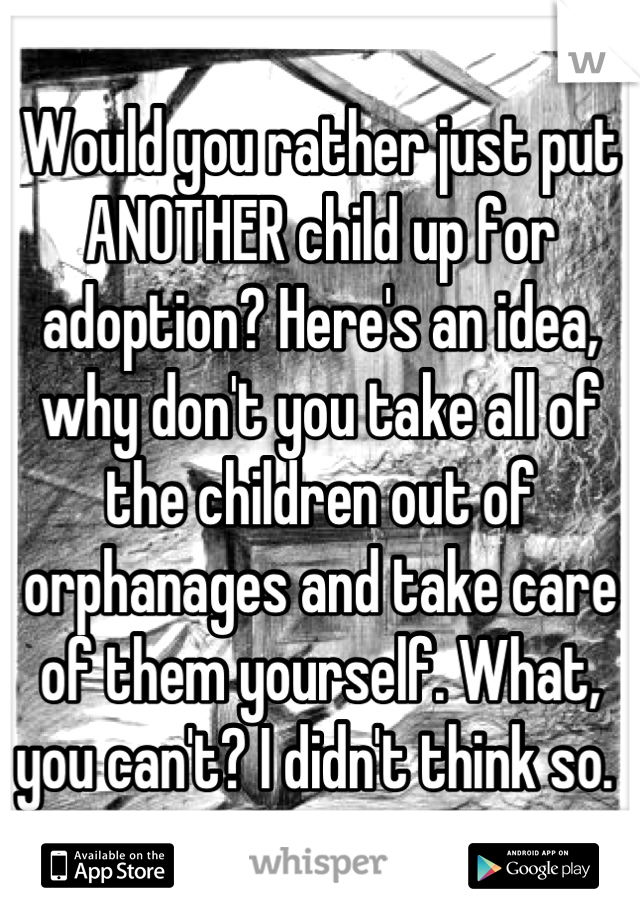 Would you rather just put ANOTHER child up for adoption? Here's an idea, why don't you take all of the children out of orphanages and take care of them yourself. What, you can't? I didn't think so. 