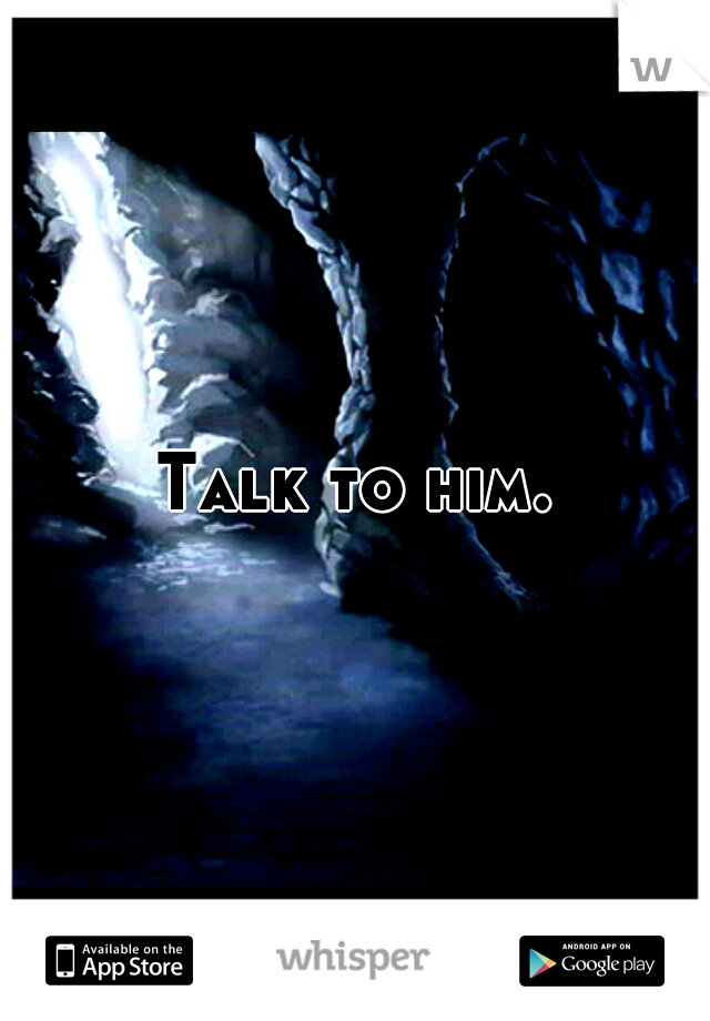 Talk to him.