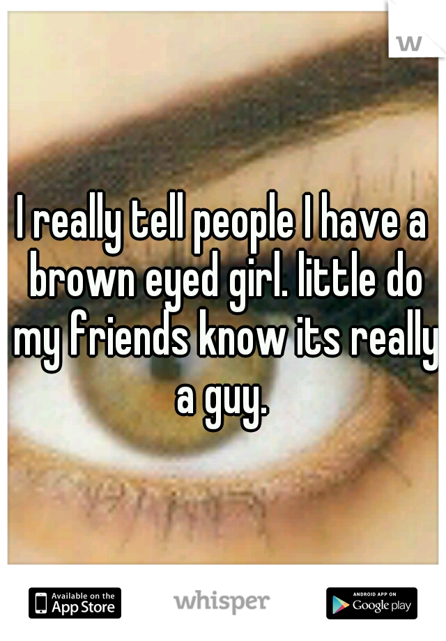 I really tell people I have a brown eyed girl. little do my friends know its really a guy. 