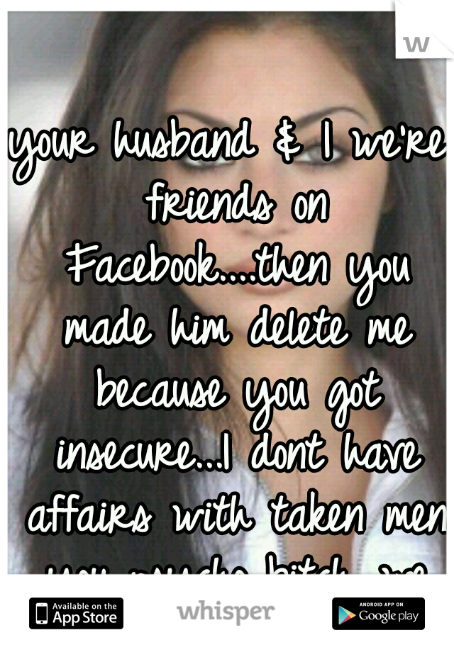 your husband & I we're friends on Facebook....then you made him delete me because you got insecure...I dont have affairs with taken men you psycho bitch...we were just friends!