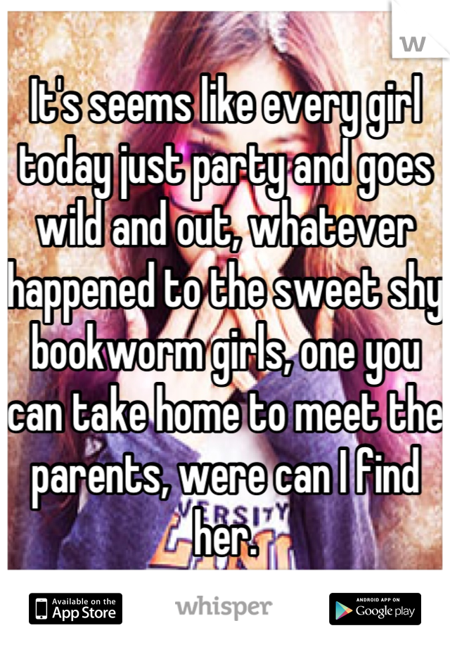 It's seems like every girl today just party and goes wild and out, whatever happened to the sweet shy bookworm girls, one you can take home to meet the parents, were can I find her.