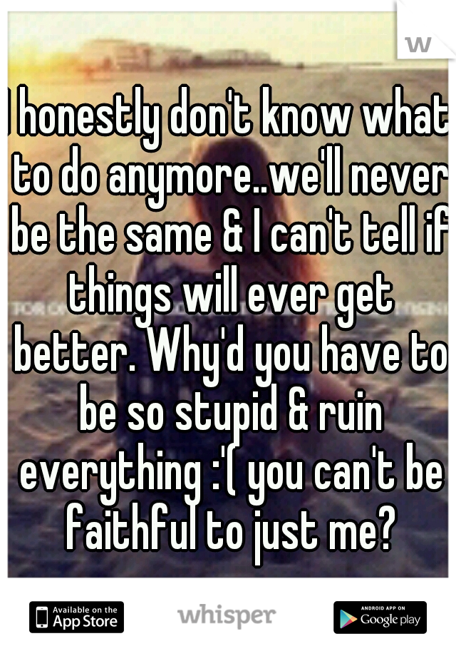 I honestly don't know what to do anymore..we'll never be the same & I can't tell if things will ever get better. Why'd you have to be so stupid & ruin everything :'( you can't be faithful to just me?