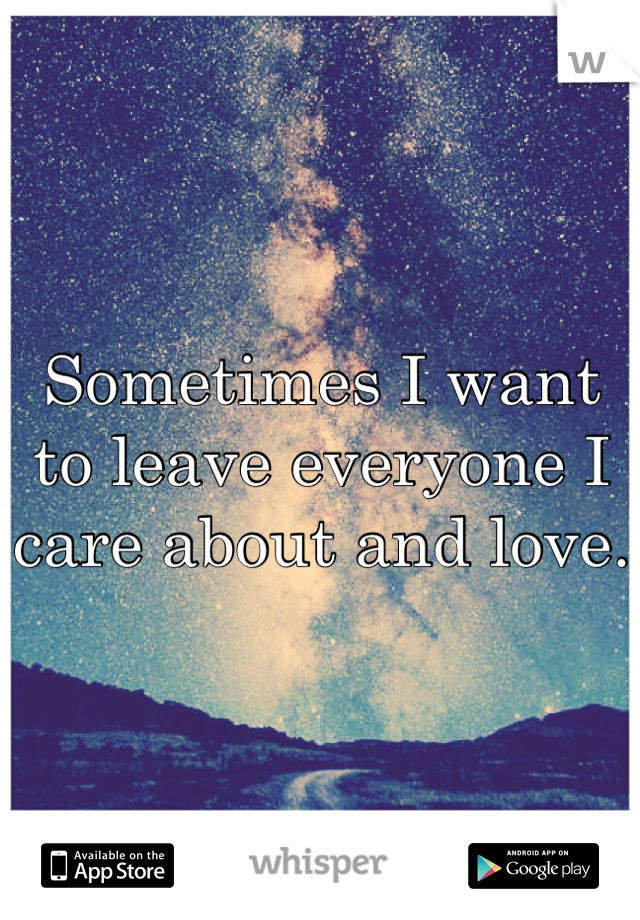 Sometimes I want to leave everyone I care about and love. 