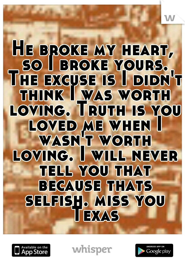 He broke my heart, so I broke yours. The excuse is I didn't think I was worth loving. Truth is you loved me when I wasn't worth loving. I will never tell you that because thats selfish. miss you Texas