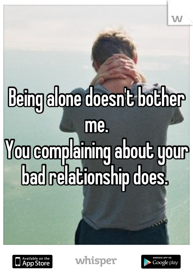 Being alone doesn't bother me. 
You complaining about your bad relationship does. 