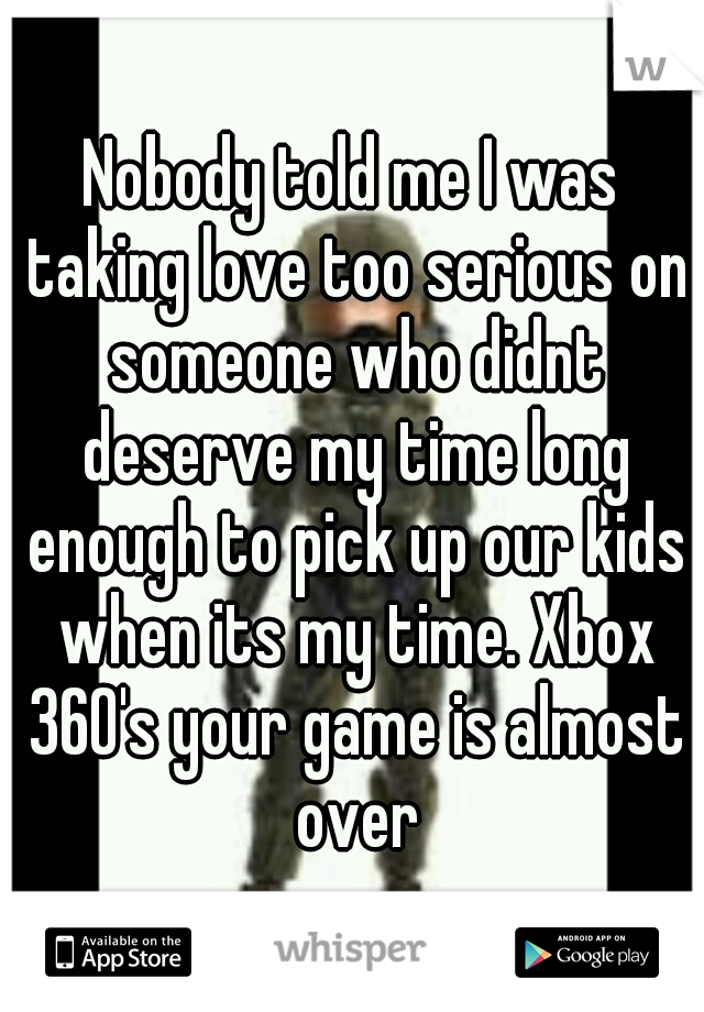 Nobody told me I was taking love too serious on someone who didnt deserve my time long enough to pick up our kids when its my time. Xbox 360's your game is almost over