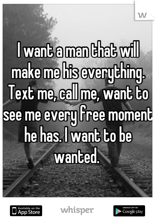 I want a man that will make me his everything. Text me, call me, want to see me every free moment he has. I want to be wanted. 