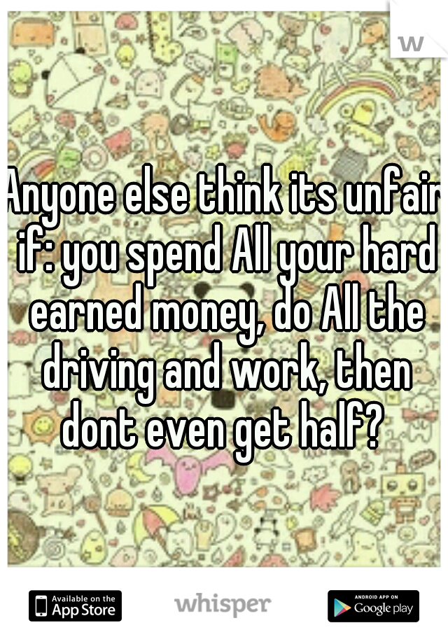 Anyone else think its unfair if: you spend All your hard earned money, do All the driving and work, then dont even get half? 