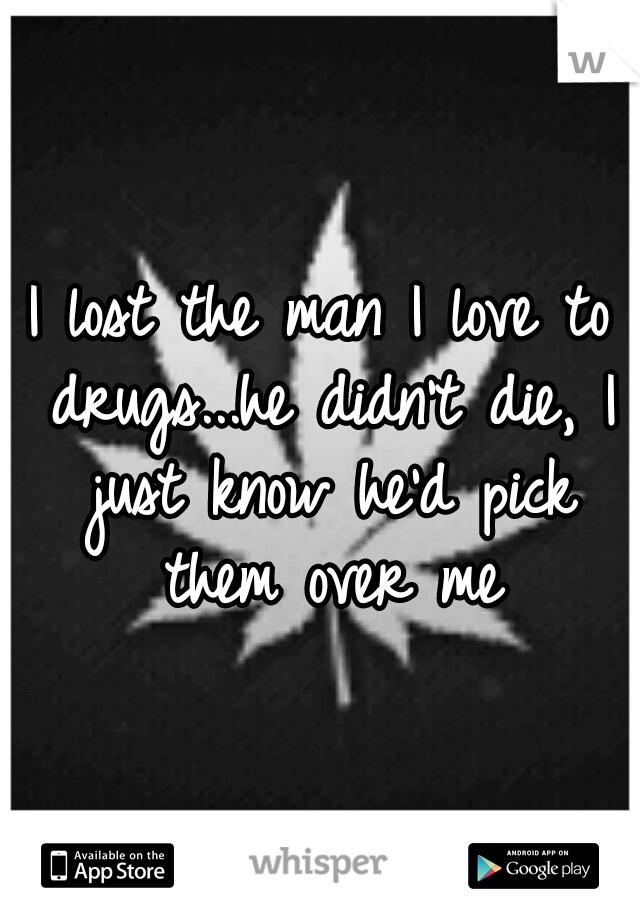 I lost the man I love to drugs...he didn't die, I just know he'd pick them over me