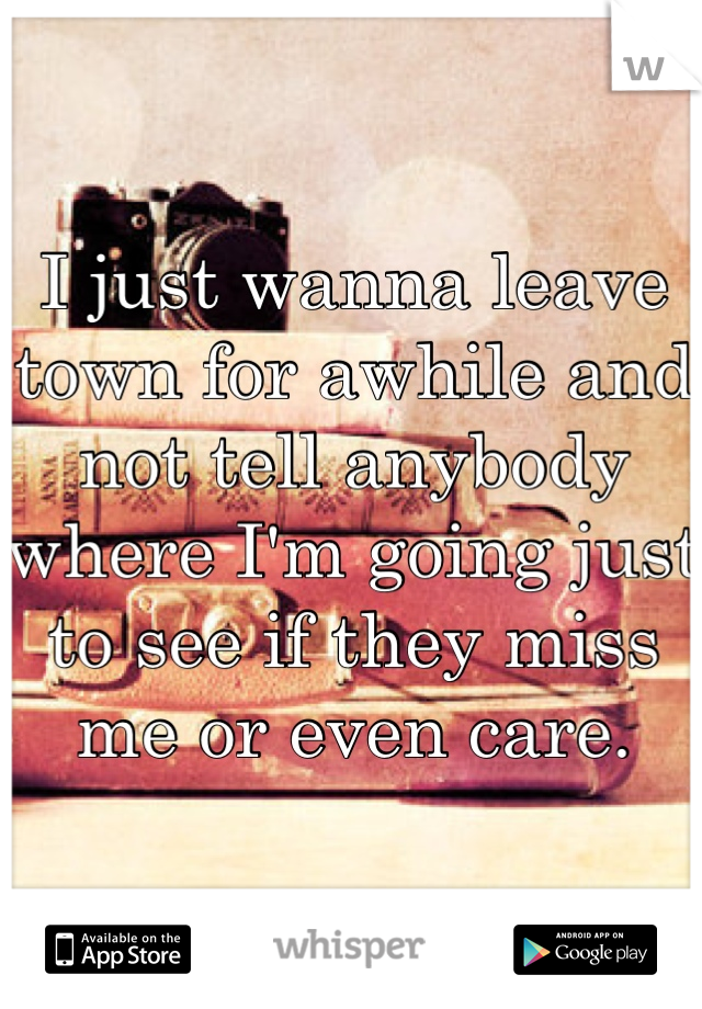 I just wanna leave town for awhile and not tell anybody where I'm going just to see if they miss me or even care.