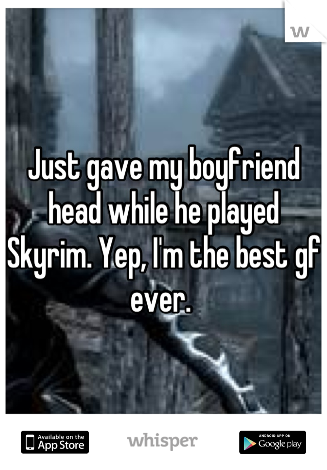 Just gave my boyfriend head while he played Skyrim. Yep, I'm the best gf ever. 