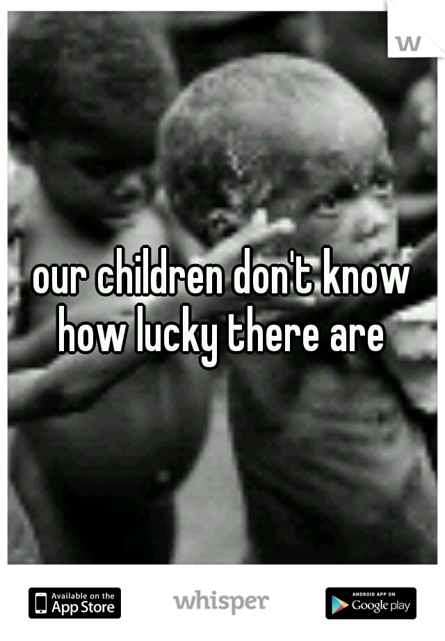 our children don't know how lucky there are 