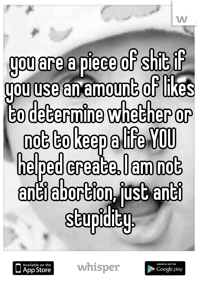 you are a piece of shit if you use an amount of likes to determine whether or not to keep a life YOU helped create. I am not anti abortion, just anti stupidity.