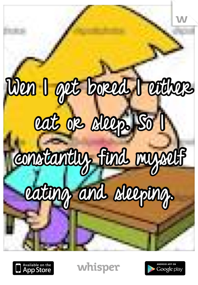 Wen I get bored I either eat or sleep. So I constantly find myself eating and sleeping.