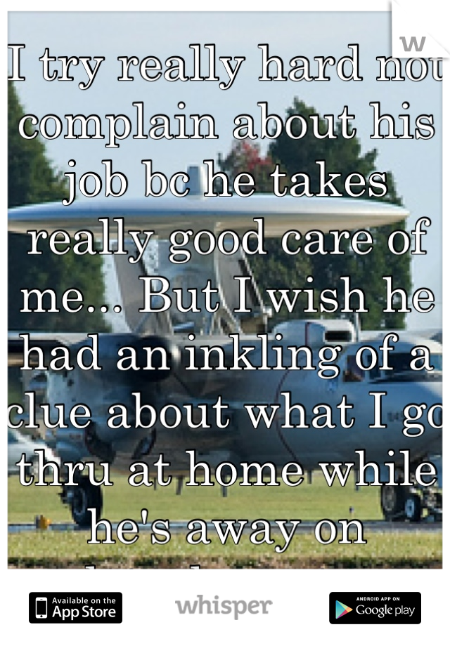 I try really hard not complain about his job bc he takes really good care of me... But I wish he had an inkling of a clue about what I go thru at home while he's away on detachments. 