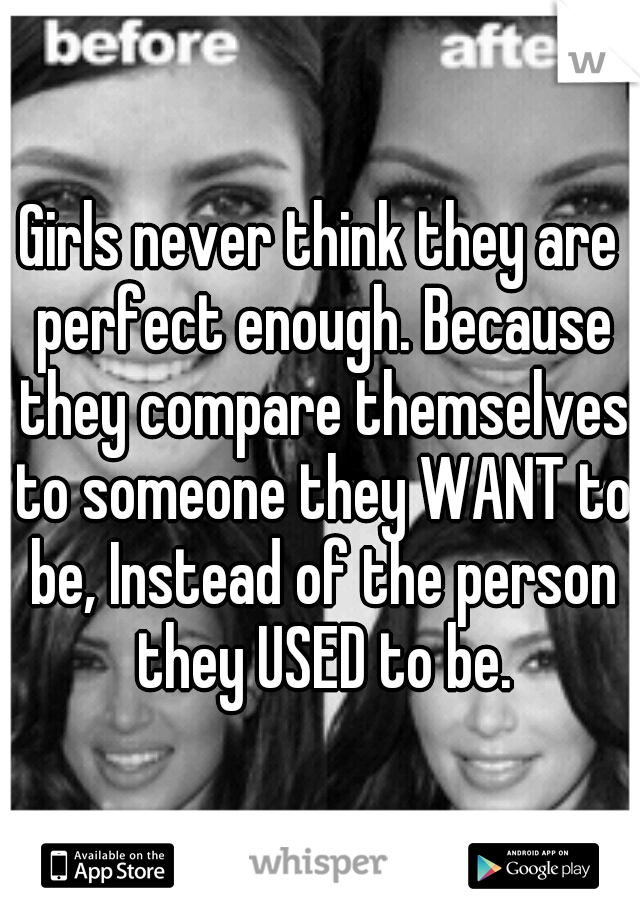 Girls never think they are perfect enough. Because they compare themselves to someone they WANT to be, Instead of the person they USED to be.