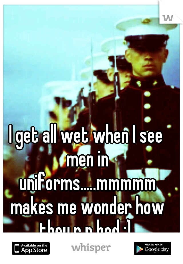 I get all wet when I see men in uniforms.....mmmmm makes me wonder how they r n bed ;) 