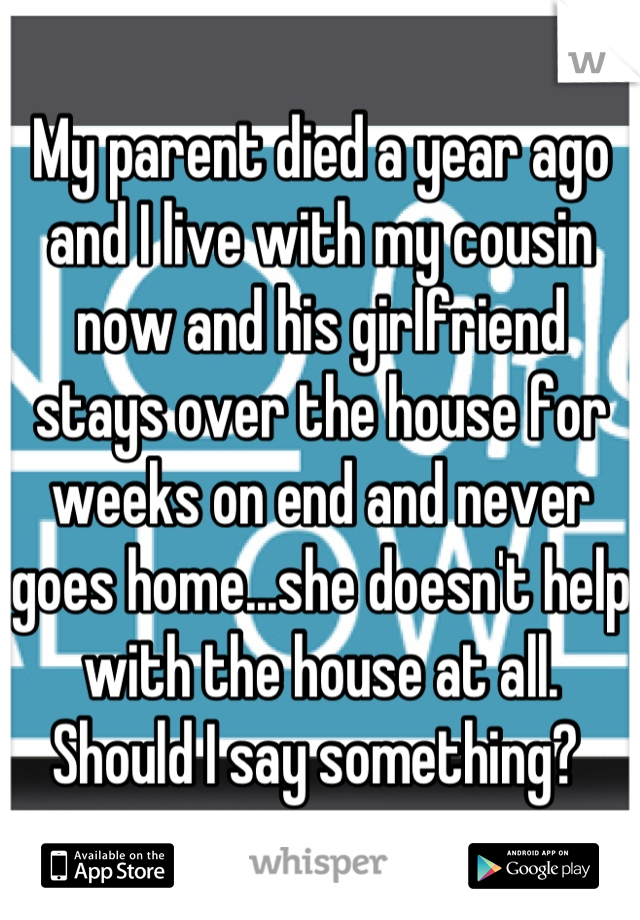 My parent died a year ago and I live with my cousin now and his girlfriend stays over the house for weeks on end and never goes home...she doesn't help with the house at all. Should I say something? 