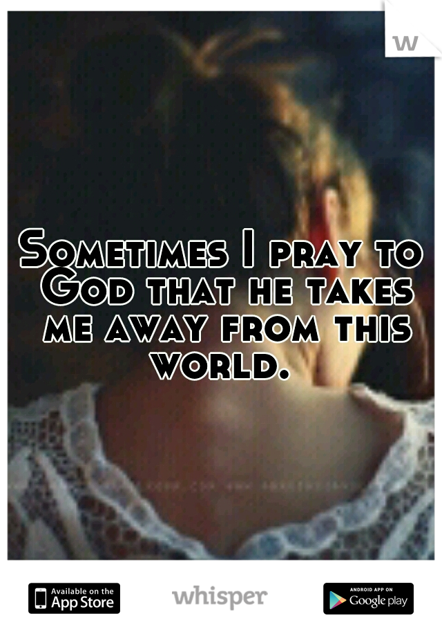 Sometimes I pray to God that he takes me away from this world. 