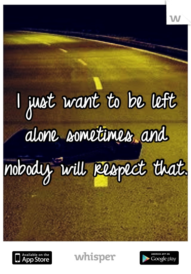 I just want to be left alone sometimes and nobody will respect that. 