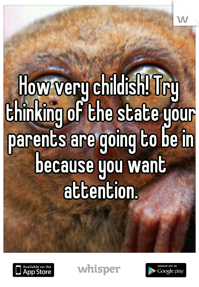 How very childish! Try thinking of the state your parents are going to be in because you want attention.