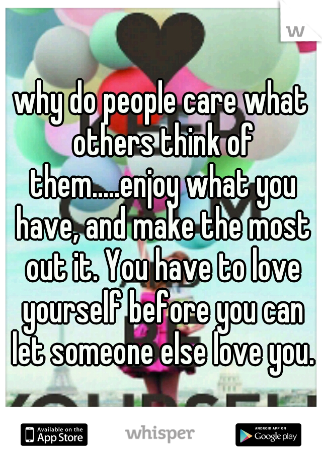 why do people care what others think of them.....enjoy what you have, and make the most out it. You have to love yourself before you can let someone else love you.