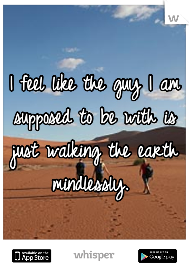 I feel like the guy I am supposed to be with is just walking the earth mindlessly. 