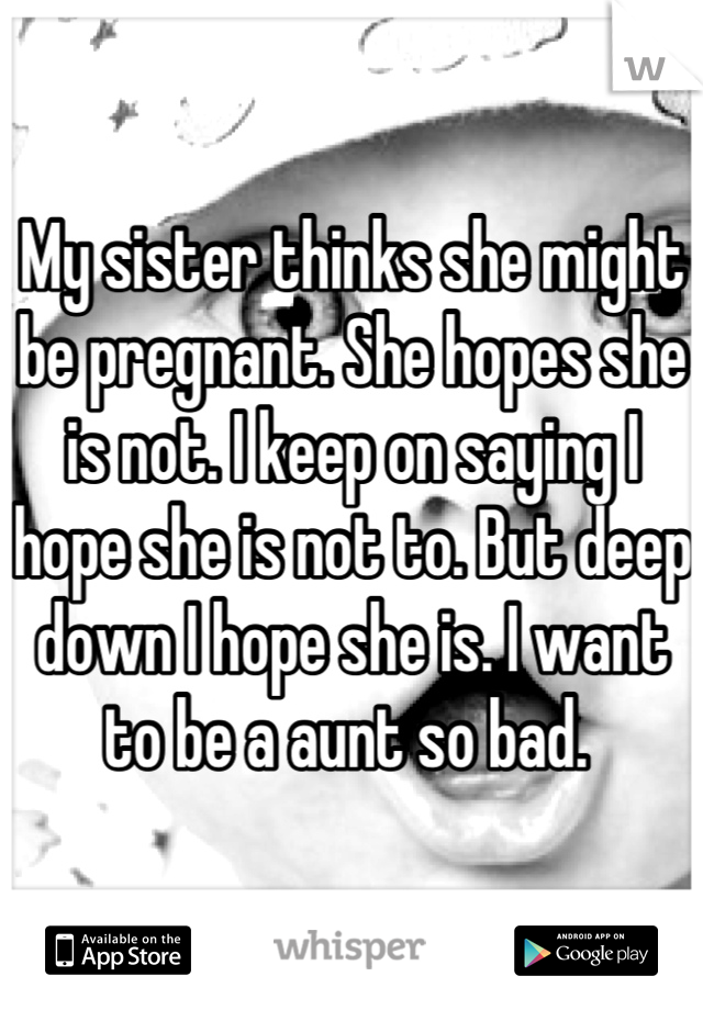 My sister thinks she might be pregnant. She hopes she is not. I keep on saying I hope she is not to. But deep down I hope she is. I want to be a aunt so bad. 