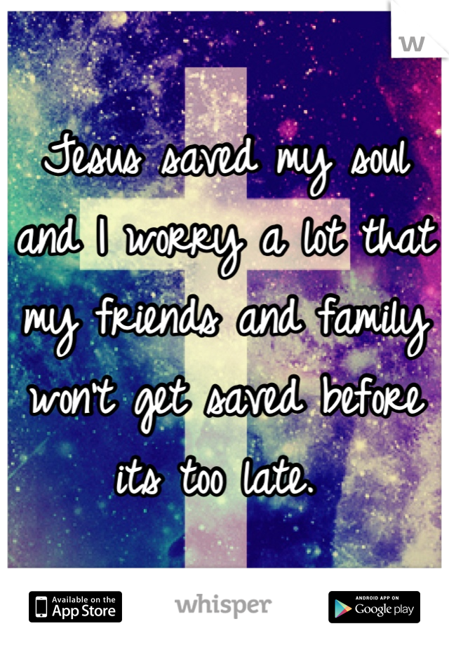 Jesus saved my soul and I worry a lot that my friends and family won't get saved before its too late. 