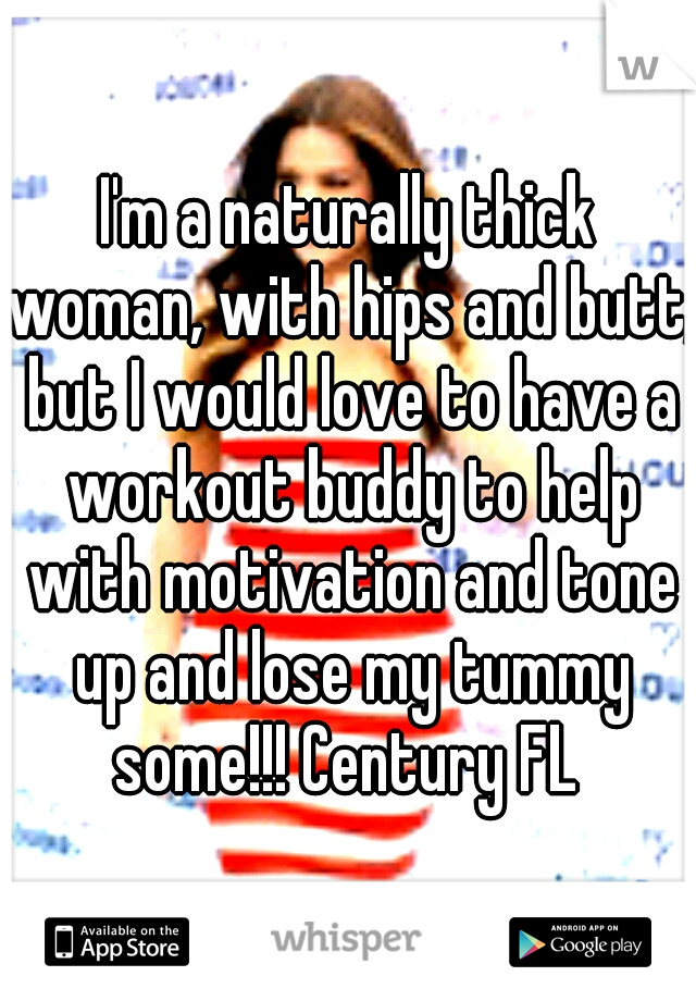 I'm a naturally thick woman, with hips and butt, but I would love to have a workout buddy to help with motivation and tone up and lose my tummy some!!! Century FL 