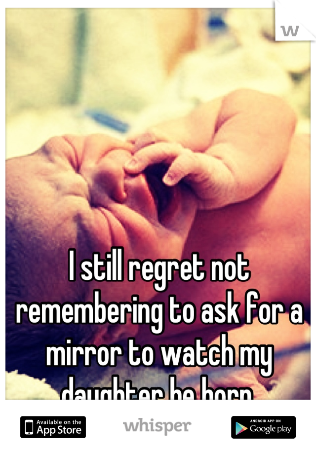 I still regret not remembering to ask for a mirror to watch my daughter be born.